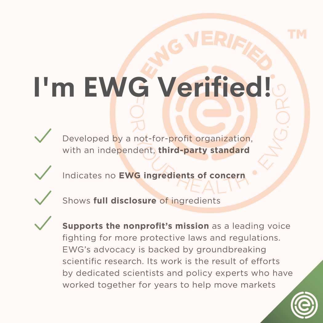 A photo that states I'm EWG verified! Developed by a not-for-profit organization, with an independent, third party standard. Indicates no EWG ingredients of concern. Shows full disclosure of ingredients. Supports the nonprofit's mission as a leading voice fighting for more protective laws and regulations. EWG's advocacy is backed by groundbreaking scientific research. Its work is the result of efforts by dedicated scientists and policy experts who have worked together for years to help move markets.