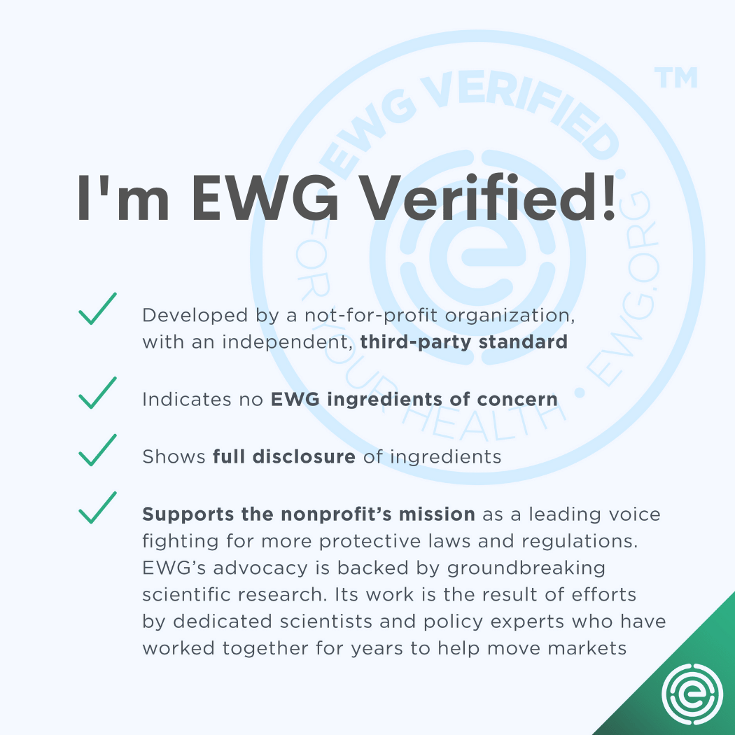 I'm EWG verified! Developed by a not-for-profit organization, with an independent, third party-standard. Indicates no EWG ingredients of concern. Shows full disclosure of ingredients. Supports the nonprofit's mission as a leading voice fighting for more protective laws and regulations. EWG's advocacy is backed by groundbreaking scientific research. Its work is the result of effots by dedicated scientists and policy experts who have worked together for years to help move markets.